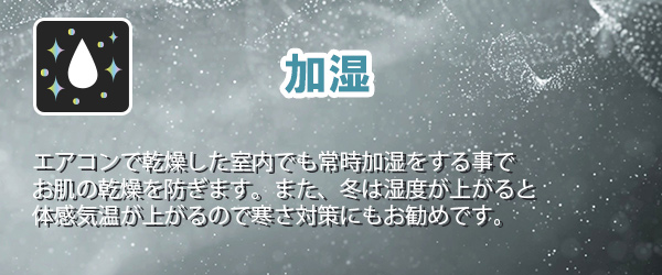 加湿　エアコンで乾燥した室内でも常時加湿をする事でお肌の乾燥を防ぎます。また、冬は湿度が上がると体感気温が上がるので寒さ対策にもお勧めです。