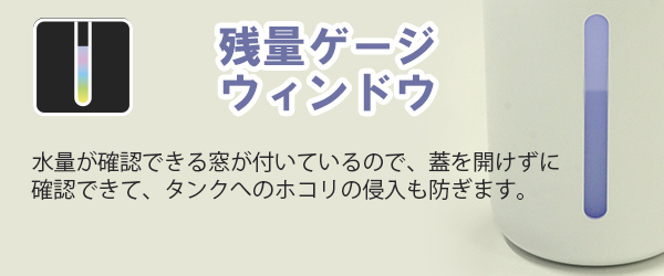 残量ゲージウィンドウ　水量が確認できる窓が付いているので、蓋を開けずに確認できて、タンクへのホコリの侵入も防ぎます。