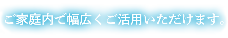 ご家庭内で幅広くご活用いただけます。